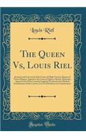 The Queen Vs, Louis Riel: Accused and Convicted of the Crime of High Treason, Report of Trial at Regina, Appeal to the Court of Queen's Bench, Manitoba, Appeal to the Privy Council, England, Petition for for Medical Examination of the Convict, List