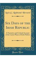 Six Days of the Irish Republic: A Narrative and Critical Account of the Latest Phase of Irish Politics (Classic Reprint)