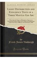 Light Distribution and Efficiency Tests of a Three Mantle Gas ARC: Thesis for the Degree of Bachelor of Science in Mechanical Engineering in the College of Engineering of the University of Illinois, Presented June, 1909 (Classic Reprint)