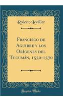 Francisco de Aguirre Y Los OrÃ­genes del TucumÃ¡n, 1550-1570 (Classic Reprint)