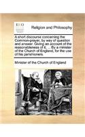 A Short Discourse Concerning the Common-Prayer, by Way of Question and Answer. Giving an Account of the Reasonableness of It; ... by a Minister of the Church of England, for the Use of His Parishioners.