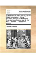 A Short Account of the Last Days of the Right Honourable ... Selina, Countess Dowager of Huntingdon. from Authentic Testimonies. by the Rev. T. Haweis, ... the Second Edition.