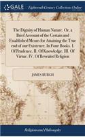 Dignity of Human Nature. Or, a Brief Account of the Certain and Established Means for Attaining the True end of our Existence. In Four Books. I. Of Prudence. II. Of Knowledge. III. Of Virtue. IV. Of Revealed Religion