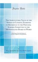 The Agricultural Value of the Sewage of London, Examined in Reference to the Principal Schemes Submitted to the Metropolitan Board of Works: With Extracts from the Evidence of Chemists, Engineers, and Agriculturists (Classic Reprint)