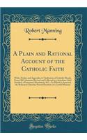 A Plain and Rational Account of the Catholic Faith: With a Preface and Appendix, in Vindication of Catholic Morals, from Old Calumnies Revived and Collected in a Scurrilous Libel Entitled, a Protestant's Resolution, &c.; To Which Is Annexed, the Re