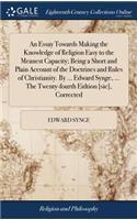 An Essay Towards Making the Knowledge of Religion Easy to the Meanest Capacity; Being a Short and Plain Account of the Doctrines and Rules of Christianity. by ... Edward Synge, ... the Twenty-Fourth Eidtion [sic], Corrected