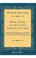 Mock-Nurses of the Latest Fashion, A. D. 1900: Professional Experiences, in Short Stories and the Nursing Question (Classic Reprint)