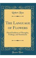 The Language of Flowers: Floral Emblems of Thoughts, Feelings, and Sentiments (Classic Reprint)