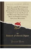 Test on a 2250 K. W. Combined High Pressure Reciprocating Steam Engine and Low Pressure Turbine Unit at the Plant of the Wisconsin Traction Light Heat and Power Company, Appleton, Wisconsin (Classic Reprint)