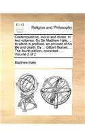 Contemplations, Moral and Divine. in Two Volumes. by Sir Matthew Hale, ... to Which Is Prefixed, an Account of His Life and Death. by ... Gilbert Burnet, ... the Fourth Edition, Corrected. ... Volume 2 of 2