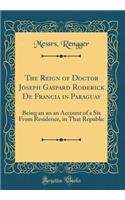 The Reign of Doctor Joseph Gaspard Roderick de Francia in Paraguay: Being an an an Account of a Six from Residence, in That Republic (Classic Reprint)