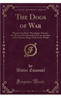 The Dogs of War: Wherein the Hero-Worshipper Portrays the Hero and Incidentally Gives an Account of the Greatest Dogs' Club in the World (Classic Reprint)