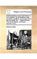 Contemplations, Moral and Divine. in Two Volumes. by Sir Matthew Hale, ... to Which Is Prefixed, an Account of His Life and Death. by ... Gilbert Burnet, ... the Fourth Edition, Corrected. ... Volume 1 of 2