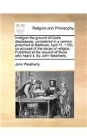 Irreligion the Ground of God's Displeasure; Considered in a Sermon Preached at Barbican, April 11, 1750, on Account of the Decay of Religion. Published at the Request of Those Who Heard It. by John Weatherly.