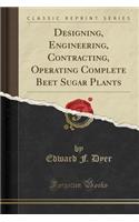 Designing, Engineering, Contracting, Operating Complete Beet Sugar Plants (Classic Reprint)