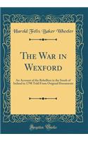 The War in Wexford: An Account of the Rebellion in the South of Ireland in 1798 Told from Original Documents (Classic Reprint)