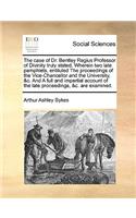 The Case of Dr. Bentley Regius Professor of Divinity Truly Stated. Wherein Two Late Pamphlets, Entituled the Proceedings of the Vice-Chancellor and the University, &c. and a Full and Impartial Account of the Late Proceedings, &c. Are Examined.