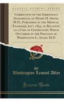 Correction of the Erroneous Statements, of Henry H. Smith, M.D., Published in the Medical Examiner, Jan'y 1855, in Relation to a Case of Gastrotomy, Which Occurred in the Practice of Washington L. Atlee, M.D (Classic Reprint)