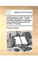 A Short Account of the Last Days of the Right Honourable ... Selina, Countess Dowager of Huntingdon. from Authentic Testimonies. by the REV. T. Haweis, ...