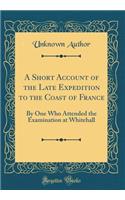 A Short Account of the Late Expedition to the Coast of France: By One Who Attended the Examination at Whitehall (Classic Reprint)