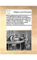 The gentleman's guide, in a tour through part of France and Flanders; containing a particular description of Calais, Ardres, Boulogne, ... Also an account of the coins and current money The second edition.