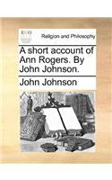 A Short Account of Ann Rogers. by John Johnson.