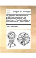 An Account of the Gospel Labours, and Christian Experiences of a Faithful Minister of Christ, John Churchman, ... to Which Is Added, a Short Memorial of ... Joseph White, ...