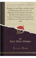 Report of the Trial of Prof. John W. Webster, Indicted for the Murder of Dr. George Parkman, Before the Supreme Judicial Court of Massachusetts, Holden at Boston, on Tuesday, March 19, 1850 (Classic Reprint)