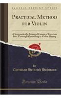 Practical Method for Violin: A Systematically Arranged Course of Exercises for a Thorough Grounding in Violin-Playing (Classic Reprint)