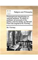 Philosophical Miscellanies on Various Subjects. to Which Is Prefixed, an Account of the Author, and His Works, by Himself. from the Original of M. Formey, ...