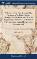 A Defence of the Plain Account of the Sacrament of the Lord's Supper, Shewing, That the Nature and End of the Supper, in the Manner It Is There Stated, Fully Answer the Original Design of the Institution Itself