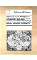 The scripture account of the eternity, or endless duration, of the joys of Heaven, and the torments of Hell, stated, explained, and vindicated. By way of reply to Mr. W. Whiston's late book, entitled, The eternity of Hell torments, considered, &c.