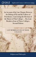 An Account of the Late Dispute Between the Bishop of Ely and the Fellows of Peterhouse, Concerning the Election of the Master of That College; ... by a Late Member of One of Those Colleges. Second Edition