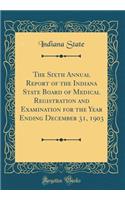 The Sixth Annual Report of the Indiana State Board of Medical Registration and Examination for the Year Ending December 31, 1903 (Classic Reprint)