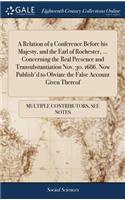 A Relation of a Conference Before His Majesty, and the Earl of Rochester, ... Concerning the Real Presence and Transubstantiation Nov. 30. 1686. Now Publish'd to Obviate the False Account Given Thereof