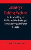 Germany's Fighting Machine; Her Army, her Navy, her Air-ships and Why She Arrayed Them Against the Allied Powers of Europe