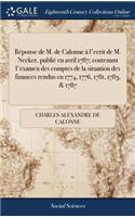 Réponse de M. de Calonne À l'Ecrit de M. Necker, Publié En Avril 1787; Contenant l'Examen Des Comptes de la Situation Des Finances Rendus En 1774, 1776, 1781, 1783, & 1787