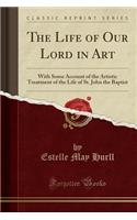 The Life of Our Lord in Art: With Some Account of the Artistic Treatment of the Life of St. John the Baptist (Classic Reprint)