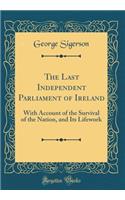 The Last Independent Parliament of Ireland: With Account of the Survival of the Nation, and Its Lifework (Classic Reprint)