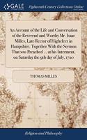 An Account of the Life and Conversation of the Reverend and Worthy Mr. Isaac Milles, Late Rector of Highcleer in Hampshire. Together With the Sermon That was Preached ... at his Interment, on Saturday the 9th day of July, 1720