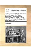 A short account of the life & character of the Reverend Mr. William Bagshaw, ... with a discourse occasioned by his death, ... By J. Ashe. To which is prefix'd, a prefatory letter by Mr. Tong, ...