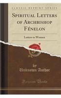 Spiritual Letters of Archbishop Fenelon: Letters to Women (Classic Reprint)