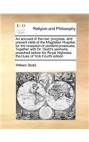 An Account of the Rise, Progress, and Present State of the Magdalen Hospital, for the Reception of Penitent Prostitutes. Together with Dr. Dodd's Sermons, Preached Before His Royal Highness the Duke of York Fourth Edition