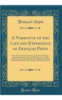 A Narrative of the Life and Experience of Franï¿½ois Pepin: Who Was for More Than 40 Years a Member of the Papal Church; Embracing an Account of His Conversion, Trials, and Persecutions, in Turning to the Pure Religion of the Bible; Addressed Parti