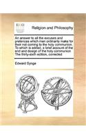 An Answer to All the Excuses and Pretences Which Men Ordinarily Make for Their Not Coming to the Holy Communion. to Which Is Added, a Brief Account of the End and Design of the Holy Communion the Thirty-Sixth Edition, Corrected