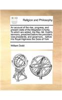 An account of the rise, progress, and present state of the Magdalen Charity. To which are added, the Rev. Mr. Dodd's sermons, preached before the president, vice-presidents, and governors, . before His Royal Highness the Duke of York