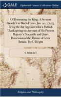 Of Honouring the King. a Sermon Preach'd at Black-Fryars, Jan. 20. 171415. Being the Day Appointed for a Publick Thanksgiving on Account of His Present Majesty's Peaceable and Quiet Possession of the Throne of Great Britain. by S. Wright