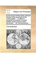 A True Account of the Nature, End and Efficacy of the Sacrament of the Lord's-Supper; ... in Which Is Contained, an Answer to a Book, Entitled, a Plain Account of This Sacrament. ... by Thomas Bowyer, ...