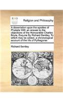 A dissertation upon the epistles of Phalaris With an answer to the objections of the Honourable Charles Boyle, Esquire By Richard Bentley, To which may be added, a chronological account of the life of Pythagoras