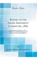 Report of the Smoke Abatement Committee, 1882: With Reports of the Jurors of the Exhibition at South Kensington, and Reports of the Testing Engineer (Classic Reprint)